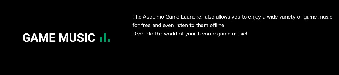 The Asobimo Game Launcher also allows you to enjoy a wide variety of game music for free and even listen to them offline.Dive into the world of your favorite game music!